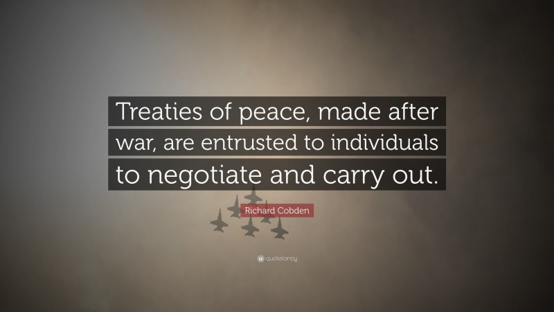 Richard Cobden Quote: “Treaties of peace, made after war, are entrusted to individuals to negotiate and carry out.”