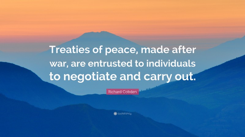 Richard Cobden Quote: “Treaties of peace, made after war, are entrusted to individuals to negotiate and carry out.”