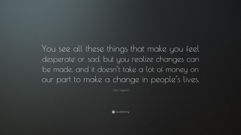 John Legend Quote: “You see all these things that make you feel desperate or sad, but you realize changes can be made, and it doesn’t take a lot of money on our part to make a change in people’s lives.”