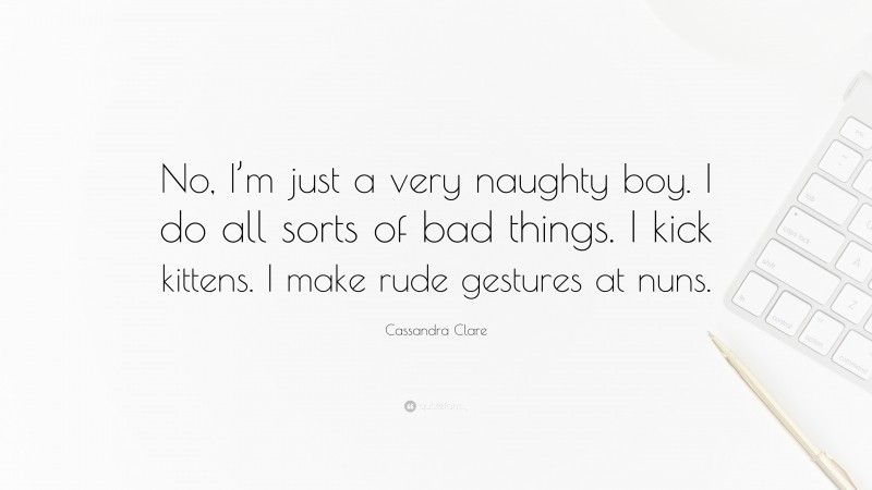 Cassandra Clare Quote: “No, I’m just a very naughty boy. I do all sorts of bad things. I kick kittens. I make rude gestures at nuns.”