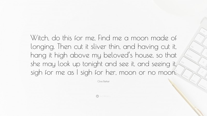 Clive Barker Quote: “Witch, do this for me, Find me a moon made of longing. Then cut it sliver thin, and having cut it, hang it high above my beloved’s house, so that she may look up tonight and see it, and seeing it, sigh for me as I sigh for her, moon or no moon.”