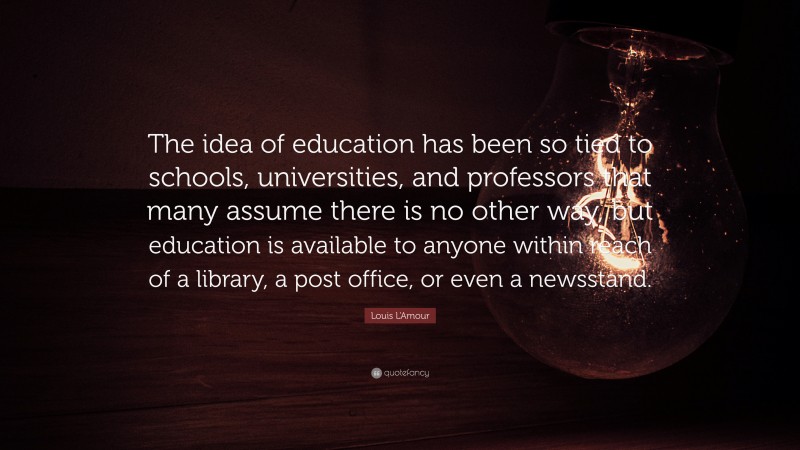 Louis L'Amour Quote: “The idea of education has been so tied to schools, universities, and professors that many assume there is no other way, but education is available to anyone within reach of a library, a post office, or even a newsstand.”