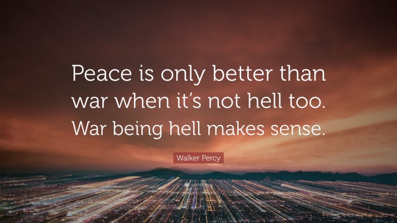Walker Percy Quote: “Peace is only better than war when it’s not hell too. War being hell makes sense.”