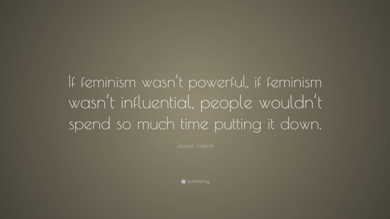 Jessica Valenti Quote: “If feminism wasn’t powerful, if feminism wasn’t influential, people wouldn’t spend so much time putting it down.”