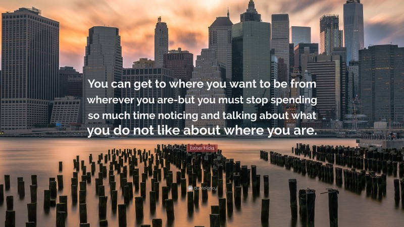 Esther Hicks Quote: “You can get to where you want to be from wherever you are-but you must stop spending so much time noticing and talking about what you do not like about where you are.”