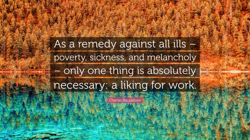 Charles Baudelaire Quote: “As a remedy against all ills – poverty, sickness, and melancholy – only one thing is absolutely necessary: a liking for work.”