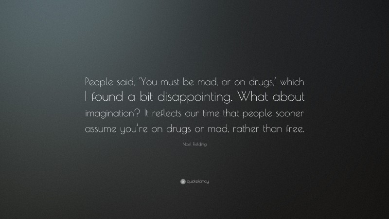 Noel Fielding Quote: “People said, ‘You must be mad, or on drugs,’ which I found a bit disappointing. What about imagination? It reflects our time that people sooner assume you’re on drugs or mad, rather than free.”