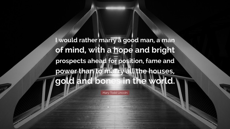 Mary Todd Lincoln Quote: “I would rather marry a good man, a man of mind, with a hope and bright prospects ahead for position, fame and power than to marry all the houses, gold and bones in the world.”