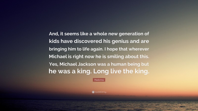 Madonna Quote: “And, it seems like a whole new generation of kids have discovered his genius and are bringing him to life again. I hope that wherever Michael is right now he is smiling about this. Yes, Michael Jackson was a human being but he was a king. Long live the king.”
