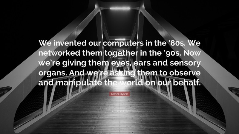 Esther Dyson Quote: “We invented our computers in the ’80s. We networked them together in the ’90s. Now we’re giving them eyes, ears and sensory organs. And we’re asking them to observe and manipulate the world on our behalf.”