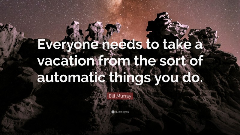 Bill Murray Quote: “Everyone needs to take a vacation from the sort of automatic things you do.”