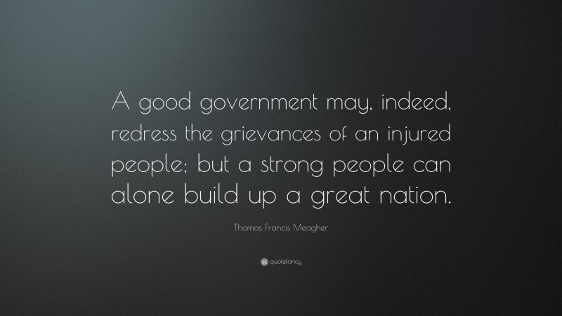 Thomas Francis Meagher Quote: “A good government may, indeed, redress the grievances of an injured people; but a strong people can alone build up a great nation.”
