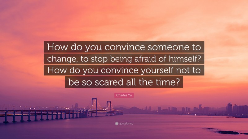 Charles Yu Quote: “How do you convince someone to change, to stop being afraid of himself? How do you convince yourself not to be so scared all the time?”