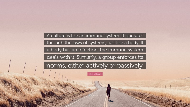 Henry Cloud Quote: “A culture is like an immune system. It operates through the laws of systems, just like a body. If a body has an infection, the immune system deals with it. Similarly, a group enforces its norms, either actively or passively.”