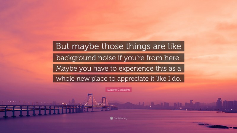 Susane Colasanti Quote: “But maybe those things are like background noise if you’re from here. Maybe you have to experience this as a whole new place to appreciate it like I do.”