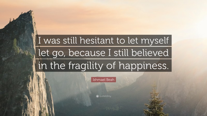Ishmael Beah Quote: “I was still hesitant to let myself let go, because I still believed in the fragility of happiness.”