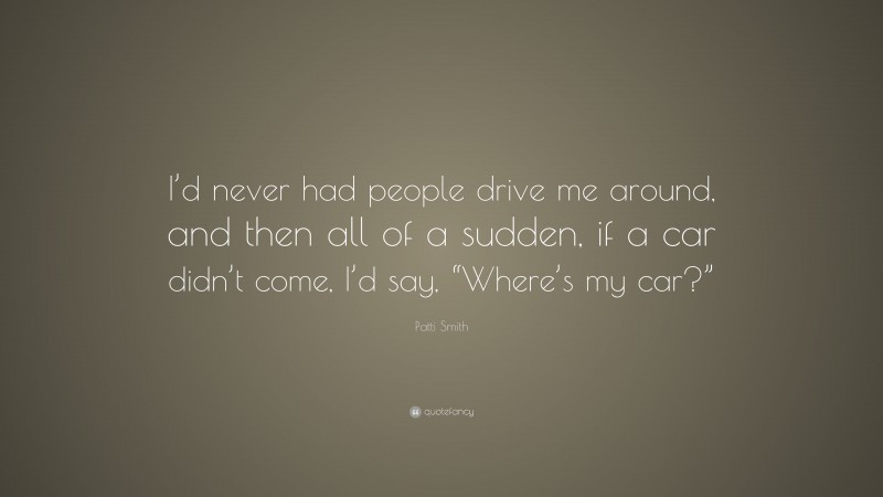 Patti Smith Quote: “I’d never had people drive me around, and then all of a sudden, if a car didn’t come, I’d say, “Where’s my car?””