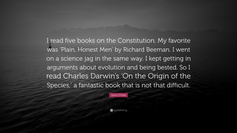 Denis O'Hare Quote: “I read five books on the Constitution. My favorite was ‘Plain, Honest Men’ by Richard Beeman. I went on a science jag in the same way. I kept getting in arguments about evolution and being bested. So I read Charles Darwin’s ‘On the Origin of the Species,’ a fantastic book that is not that difficult.”