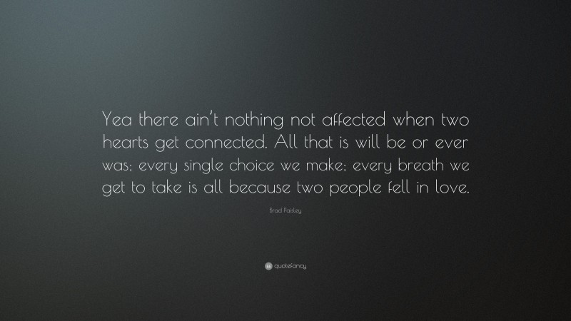 Brad Paisley Quote: “Yea there ain’t nothing not affected when two hearts get connected. All that is will be or ever was; every single choice we make; every breath we get to take is all because two people fell in love.”