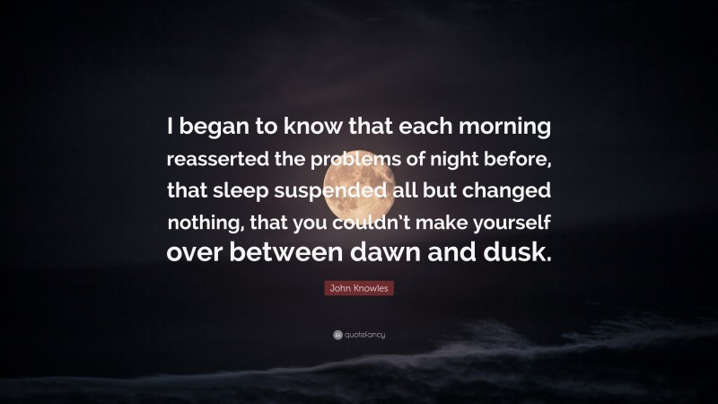 John Knowles Quote: “I began to know that each morning reasserted the problems of night before, that sleep suspended all but changed nothing, that you couldn’t make yourself over between dawn and dusk.”