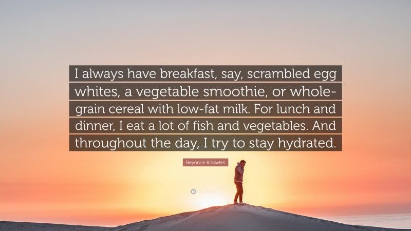 Beyoncé Knowles Quote: “I always have breakfast, say, scrambled egg whites, a vegetable smoothie, or whole-grain cereal with low-fat milk. For lunch and dinner, I eat a lot of fish and vegetables. And throughout the day, I try to stay hydrated.”