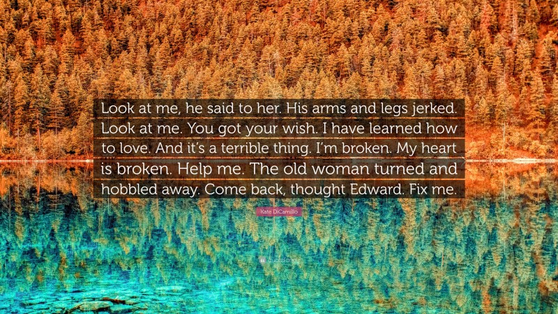 Kate DiCamillo Quote: “Look at me, he said to her. His arms and legs jerked. Look at me. You got your wish. I have learned how to love. And it’s a terrible thing. I’m broken. My heart is broken. Help me. The old woman turned and hobbled away. Come back, thought Edward. Fix me.”