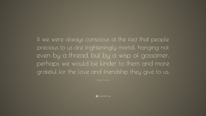 Dean Koontz Quote: “If we were always conscious of the fact that people precious to us are frighteningly mortal, hanging not even by a thread, but by a wisp of gossamer, perhaps we would be kinder to them and more grateful for the love and friendship they give to us.”