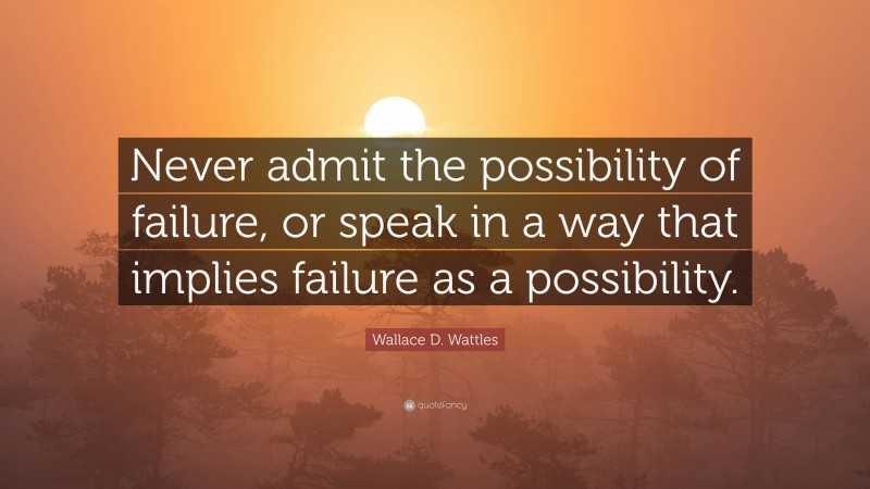 Wallace D. Wattles Quote: “Never admit the possibility of failure, or speak in a way that implies failure as a possibility.”