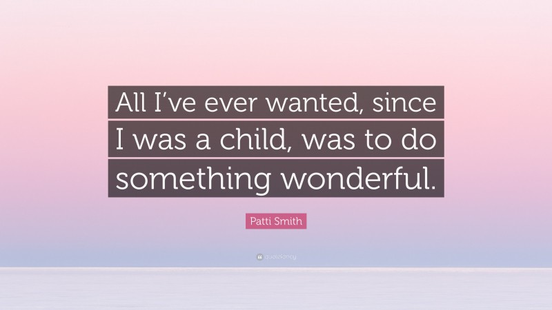 Patti Smith Quote: “All I’ve ever wanted, since I was a child, was to do something wonderful.”