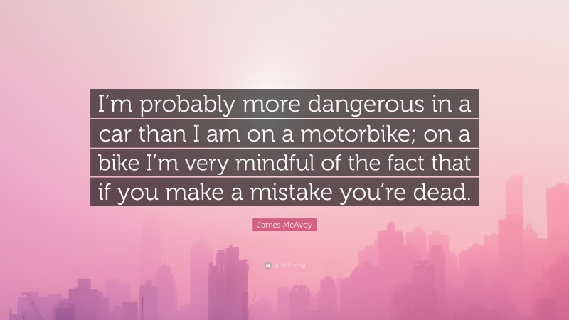 James McAvoy Quote: “I’m probably more dangerous in a car than I am on a motorbike; on a bike I’m very mindful of the fact that if you make a mistake you’re dead.”