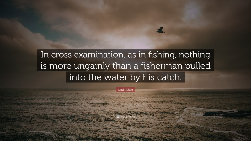 Louis Nizer Quote: “In cross examination, as in fishing, nothing is more ungainly than a fisherman pulled into the water by his catch.”