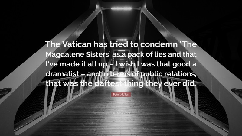 Peter Mullan Quote: “The Vatican has tried to condemn ‘The Magdalene Sisters’ as a pack of lies and that I’ve made it all up – I wish I was that good a dramatist – and in terms of public relations, that was the daftest thing they ever did.”