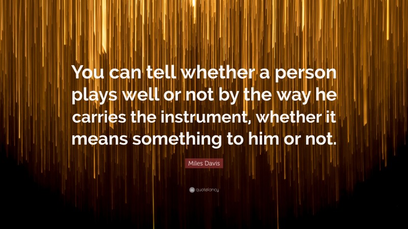 Miles Davis Quote: “You can tell whether a person plays well or not by the way he carries the instrument, whether it means something to him or not.”