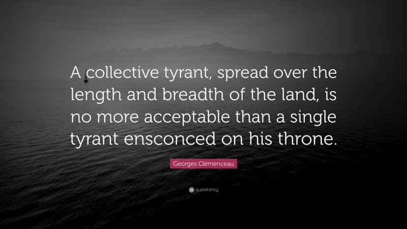 Georges Clemenceau Quote: “A collective tyrant, spread over the length and breadth of the land, is no more acceptable than a single tyrant ensconced on his throne.”