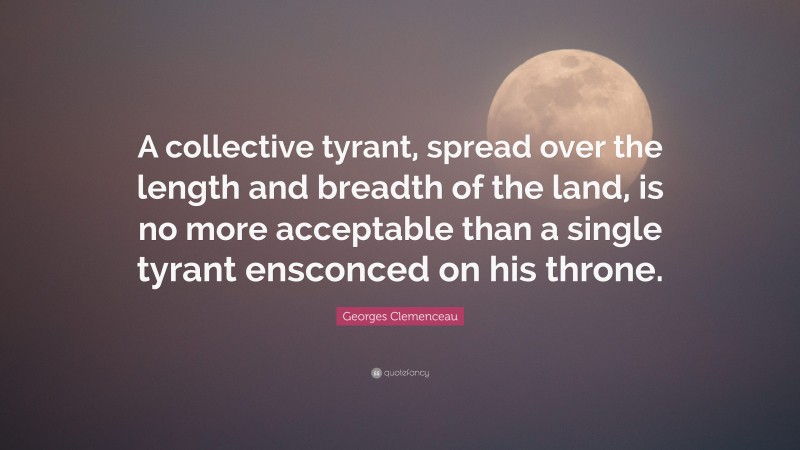 Georges Clemenceau Quote: “A collective tyrant, spread over the length and breadth of the land, is no more acceptable than a single tyrant ensconced on his throne.”