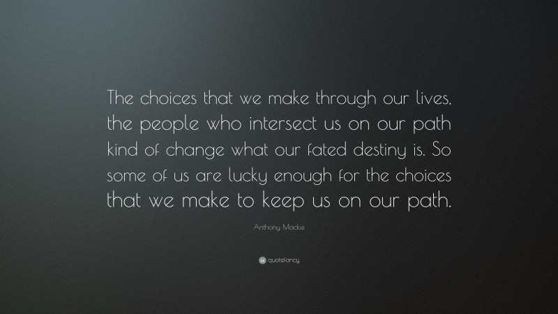Anthony Mackie Quote: “The choices that we make through our lives, the people who intersect us on our path kind of change what our fated destiny is. So some of us are lucky enough for the choices that we make to keep us on our path.”