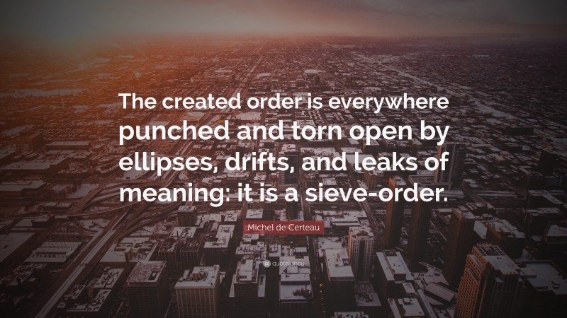 Michel de Certeau Quote: “The created order is everywhere punched and torn open by ellipses, drifts, and leaks of meaning: it is a sieve-order.”
