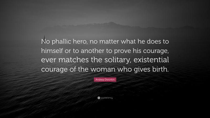 Andrea Dworkin Quote: “No phallic hero, no matter what he does to himself or to another to prove his courage, ever matches the solitary, existential courage of the woman who gives birth.”