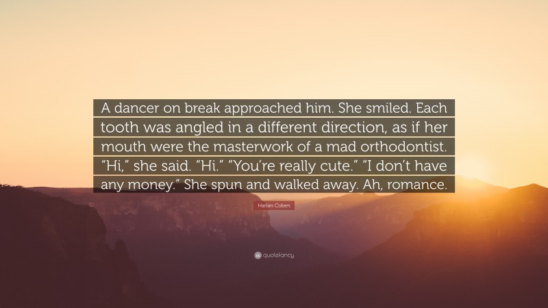 Harlan Coben Quote: “A dancer on break approached him. She smiled. Each tooth was angled in a different direction, as if her mouth were the masterwork of a mad orthodontist. “Hi,” she said. “Hi.” “You’re really cute.” “I don’t have any money.” She spun and walked away. Ah, romance.”