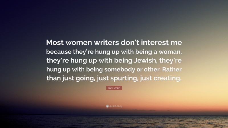 Patti Smith Quote: “Most women writers don’t interest me because they’re hung up with being a woman, they’re hung up with being Jewish, they’re hung up with being somebody or other. Rather than just going, just spurting, just creating.”