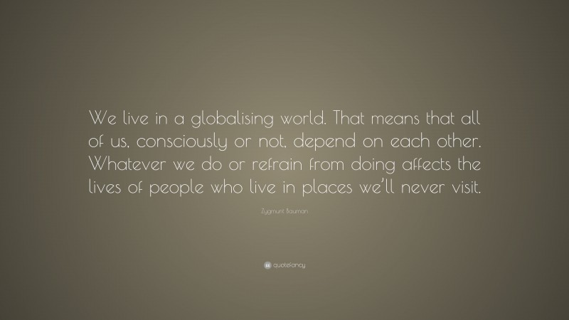 Zygmunt Bauman Quote: “We live in a globalising world. That means that all of us, consciously or not, depend on each other. Whatever we do or refrain from doing affects the lives of people who live in places we’ll never visit.”