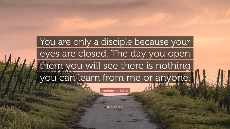 Anthony de Mello Quote: “You are only a disciple because your eyes are closed. The day you open them you will see there is nothing you can learn from me or anyone.”