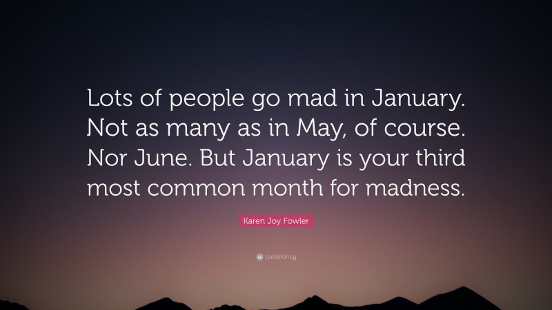 Karen Joy Fowler Quote: “Lots of people go mad in January. Not as many as in May, of course. Nor June. But January is your third most common month for madness.”