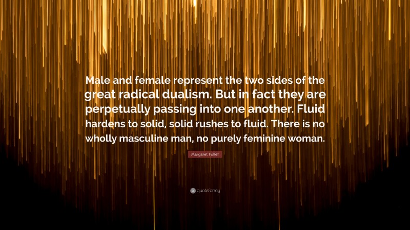 Margaret Fuller Quote: “Male and female represent the two sides of the great radical dualism. But in fact they are perpetually passing into one another. Fluid hardens to solid, solid rushes to fluid. There is no wholly masculine man, no purely feminine woman.”