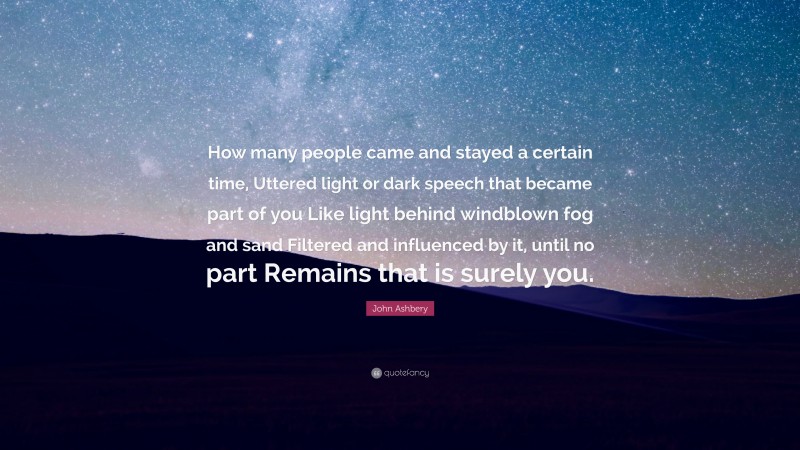 John Ashbery Quote: “How many people came and stayed a certain time, Uttered light or dark speech that became part of you Like light behind windblown fog and sand Filtered and influenced by it, until no part Remains that is surely you.”