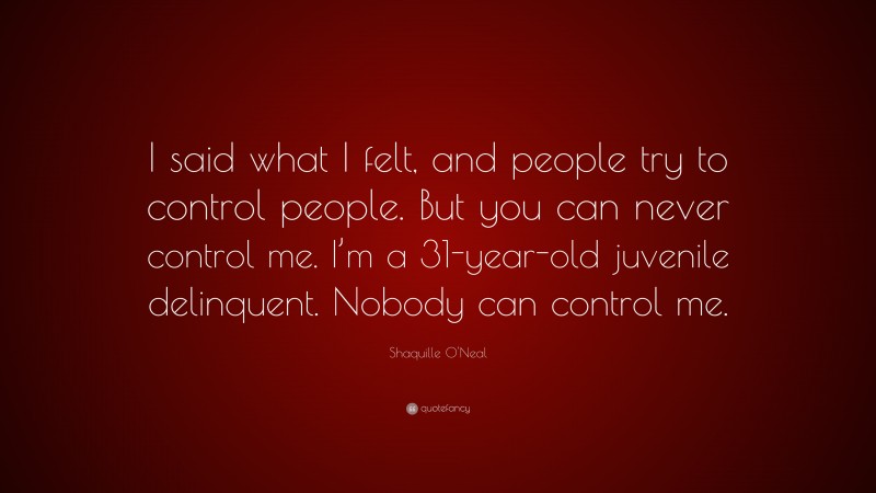 Shaquille O'Neal Quote: “I said what I felt, and people try to control people. But you can never control me. I’m a 31-year-old juvenile delinquent. Nobody can control me.”