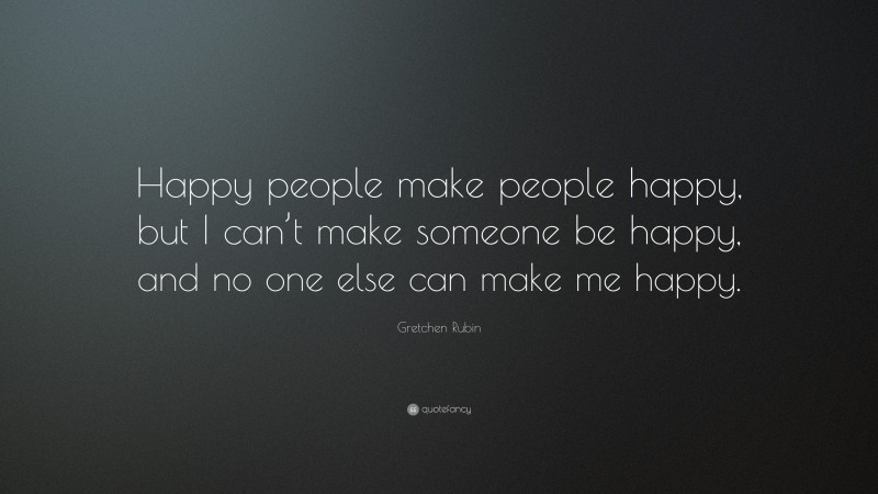 Gretchen Rubin Quote: “Happy people make people happy, but I can’t make someone be happy, and no one else can make me happy.”