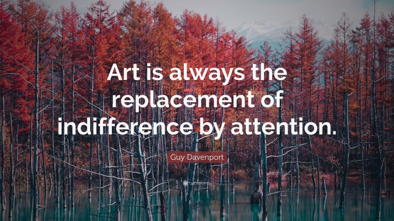 Guy Davenport Quote: “Art is always the replacement of indifference by attention.”