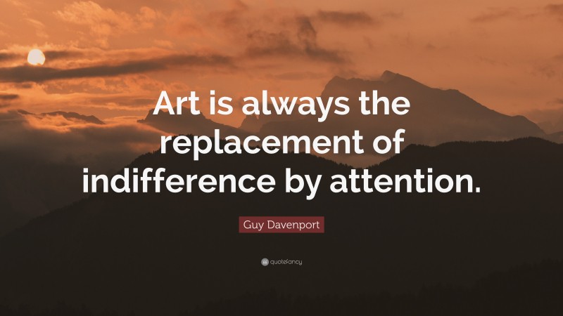 Guy Davenport Quote: “Art is always the replacement of indifference by attention.”