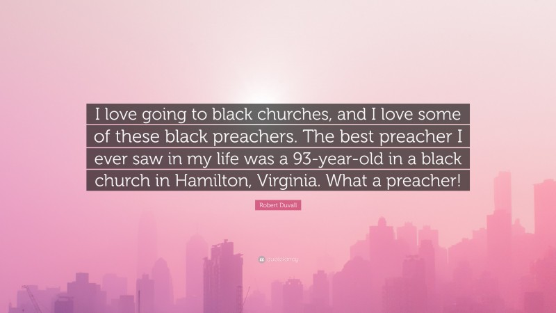 Robert Duvall Quote: “I love going to black churches, and I love some of these black preachers. The best preacher I ever saw in my life was a 93-year-old in a black church in Hamilton, Virginia. What a preacher!”
